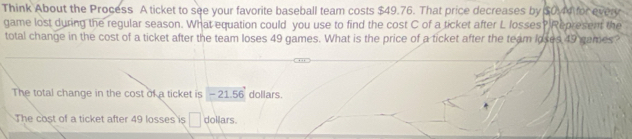 Think About the Process A ticket to see your favorite baseball team costs $49.76. That price decreases by $0.44 for every
game lost during the regular season. What equation could you use to find the cost C of a ticket after L losses? Represent the
total change in the cost of a ticket after the team loses 49 games. What is the price of a ticket after the team loses 49 games?
The total change in the cost of a ticket is -21.56 dollars.
The cost of a ticket after 49 losses is △ dollars