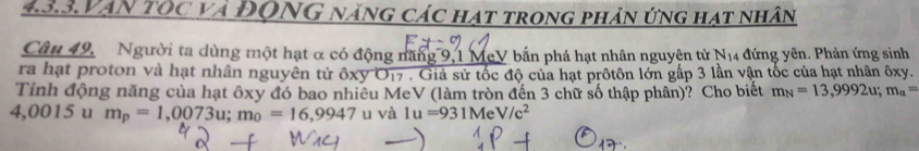 4.3.3.Vạn tôc và ĐQNG năng các hạt trong phản ứng hạt nhân 
Câu 49. Người ta dùng một hạt α có động năng 9,1 McV bắn phá hạt nhân nguyên tử 1 N_14. - đứng yên. Phản ứng sinh 
ra hạt proton và hạt nhân nguyên tử ốxy O17. Giả sử tốc độ của hạt prôtôn lớn gấp 3 lần vận tốc của hạt nhân ôxy. 
Tính động năng của hạt ôxy đó bao nhiêu MeV (làm tròn đến 3 chữ số thập phân)? Cho biết m_N=13,9992u; m_a=
4,0015 u m_p=1,0073u; m_0=16,9947 u và 1u=931MeV/c^2