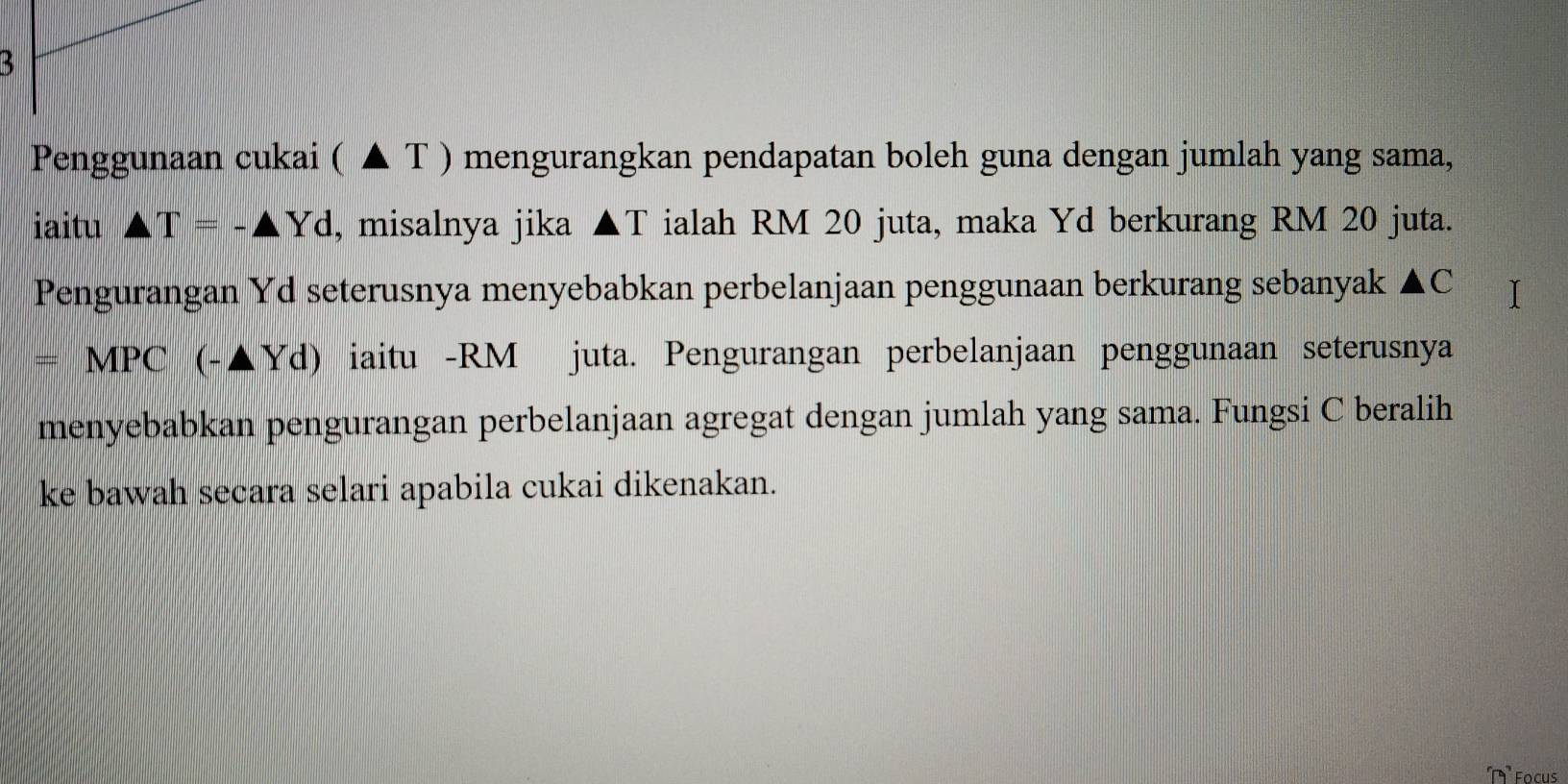 Penggunaan cukai ( ▲ T ) mengurangkan pendapatan boleh guna dengan jumlah yang sama, 
iaitu A T=-△ Yd , misalnya jika ▲T ialah RM 20 juta, maka Yd berkurang RM 20 juta. 
Pengurangan Yd seterusnya menyebabkan perbelanjaan penggunaan berkurang sebanyak ▲C
=MPC(-△ Yd) iaitu - RM juta. Pengurangan perbelanjaan penggunaan seterusnya 
menyebabkan pengurangan perbelanjaan agregat dengan jumlah yang sama. Fungsi C beralih 
ke bawah secara selari apabila cukai dikenakan.
74° Focus