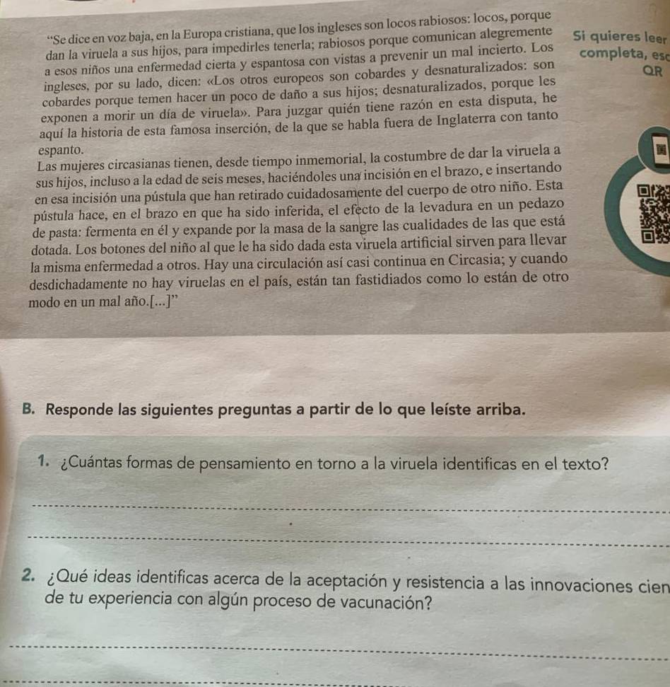 “Se dice en voz baja, en la Europa cristiana, que los ingleses son locos rabiosos: locos, porque
dan la viruela a sus hijos, para impedirles tenerla; rabiosos porque comunican alegremente Si quieres leer
a esos niños una enfermedad cierta y espantosa con vistas a prevenir un mal incierto. Los
completa, es
ingleses, por su lado, dicen: «Los otros europeos son cobardes y desnaturalizados: son
QR
cobardes porque temen hacer un poco de daño a sus hijos; desnaturalizados, porque les
exponen a morir un día de viruela». Para juzgar quién tiene razón en esta disputa, he
aquí la historia de esta famosa inserción, de la que se habla fuera de Inglaterra con tanto
espanto.
Las mujeres circasianas tienen, desde tiempo inmemorial, la costumbre de dar la viruela a
sus hijos, incluso a la edad de seis meses, haciéndoles una incisión en el brazo, e insertando
en esa incisión una pústula que han retirado cuidadosamente del cuerpo de otro niño. Esta
pústula hace, en el brazo en que ha sido inferida, el efecto de la levadura en un pedazo
de pasta: fermenta en él y expande por la masa de la sangre las cualidades de las que está
dotada. Los botones del niño al que le ha sido dada esta viruela artificial sirven para llevar
la misma enfermedad a otros. Hay una circulación así casi continua en Circasia; y cuando
desdichadamente no hay viruelas en el país, están tan fastidiados como lo están de otro
modo en un mal año.[...]”
B. Responde las siguientes preguntas a partir de lo que leíste arriba.
1 ¿Cuántas formas de pensamiento en torno a la viruela identificas en el texto?
_
_
2. ¿Qué ideas identificas acerca de la aceptación y resistencia a las innovaciones cien
de tu experiencia con algún proceso de vacunación?
_
_