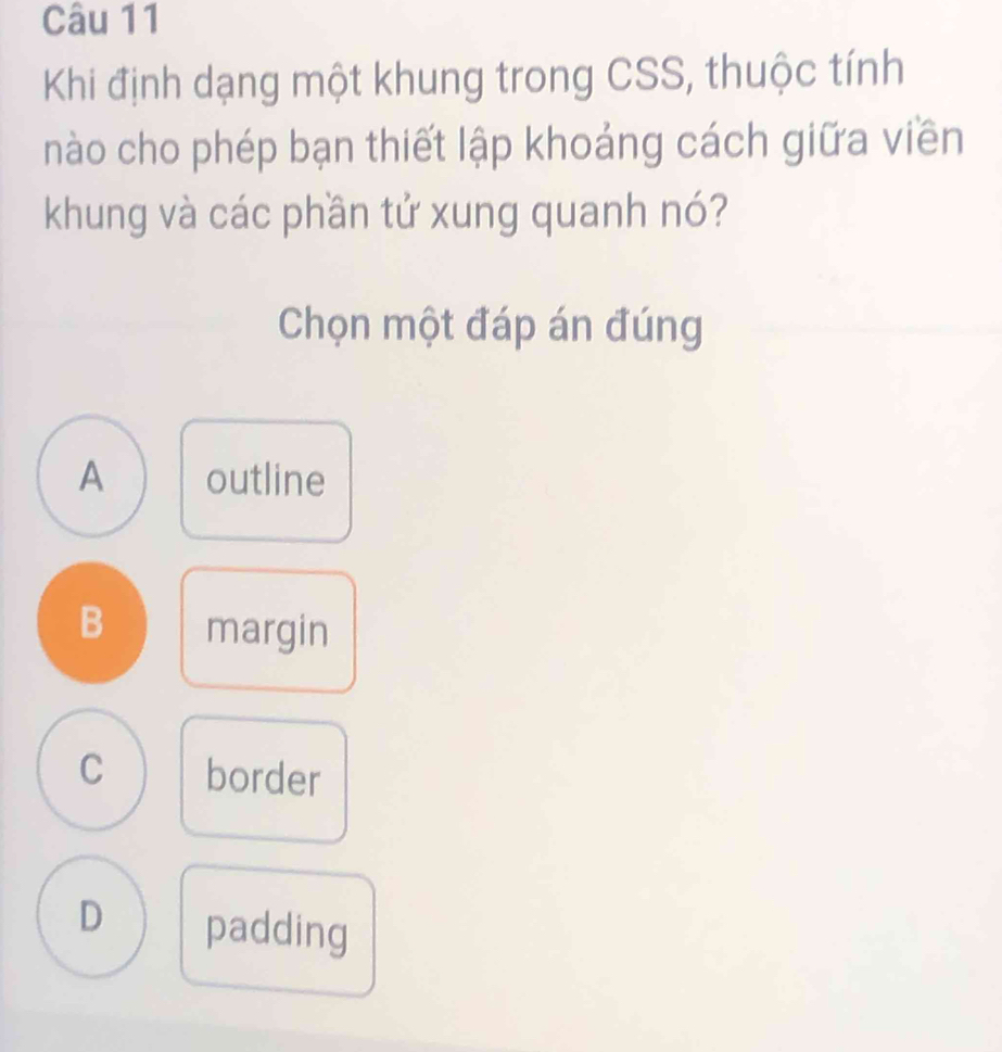 Khi định dạng một khung trong CSS, thuộc tính
nào cho phép bạn thiết lập khoảng cách giữa viền
khung và các phần tử xung quanh nó?
Chọn một đáp án đúng
A outline
B margin
C border
D padding