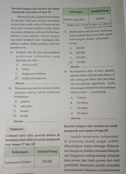 Bacalah kutipan teks berikut ini untu
menjawab soal nomor 15 dan 16!
Rahmat dan Eka adalah teman sekela
di sekolah. Pada jam istirahat keduany
keluar kelas untuk makan. Karena meras Sumber: https://databok
lapar dan mempersiapkan energi untuk Januari 2023, pukul 10.15 WIB
menerima pelajaran pada jam berikutnya. 17. Berdasarkan data di atas, Indonesia
Rahmat yang terbiasa makan dengan pada periode Bulan Juli 2022 masih
nasi tentu membeli nasi. Sedangkan Eka kekurangan dokter sebanyak ....
terbiasa makan olahan gandum, jadi Eka orang
membeli roti. A. 410.000
15. Kutipan teks di atas menunjukkan B. 140.000
perbedaan kebutuhan yang C. 270.000
dipengaruhi oleh ....
_
A. status sosial D. 130.000
B. selera Alasan:
C. tingkat pendidikan 18. Berdasarkan data di atas, apabila
D. tingkat pendapatan lulusan dokter di Indonesia hanya 12
ribu orang per tahun dan jika tidak
Alasan: _ada perubahan signifikan, maka
16. Makanan atau aktivitas makan untuk kekurangan dokter baru bisa dicapai
mengisi energi tubuh termasuk dalam waktu .... mendatang
kebutuhan .... A. 5 tahun
A. primer B. 10 tahun
B. sekunder C. 15 tahun
C. tersier D. 20 tahun
D. biotik Alasan:_
Alasan:_
Numerasi Bacalah kutipan teks berikut ini untuk
menjawab soal nomor 19 dan 20!
Cermati tabel data jumlah dokter di Jumlah entrepreneur (wirausaha)
Indonesia (Juli 2022) ini untuk menjawab di Indonesia masih sangat sedikit
soal nomor 17 dan 18! ibandingkan negara tetangga Malaysia
an Singapura. Jumlah wirausaha Malaysia
an Singapura masing-masing sebanyak
ma persen dan tujuh persen dari total
enduduk. Sementara, jumlah wirausaha
Indonesia baru 3,4 persen. Jumlah tersebut