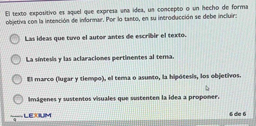 El texto expositivo es aquel que expresa una idea, un concepto o un hecho de forma 
objetiva con la intención de informar. Por lo tanto, en su introducción se debe incluir: 
Las ideas que tuvo el autor antes de escribir el texto. 
La síntesis y las aclaraciones pertinentes al tema. 
El marco (lugar y tiempo), el tema o asunto, la hipótesis, los objetivos. 
Imágenes y sustentos visuales que sustenten la idea a proponer. 
Powered by LEXIUM 6 de 6