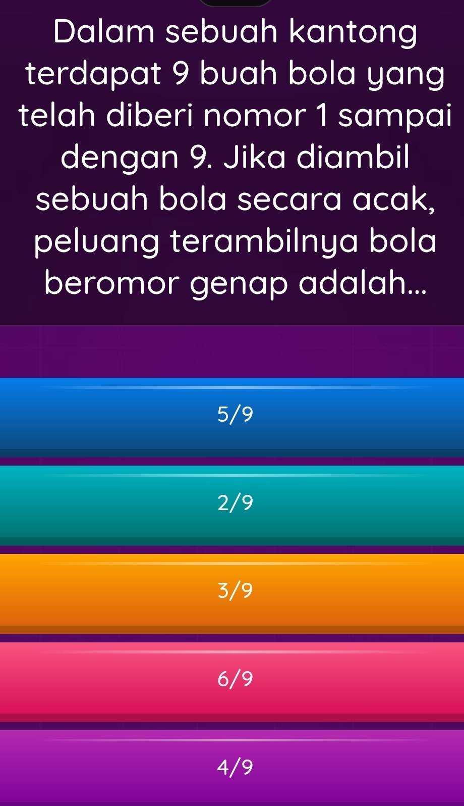 Dalam sebuah kantong
terdapat 9 buah bola yang
telah diberi nomor 1 sampai
dengan 9. Jika diambil
sebuah bola secara acak,
peluang terambilnya bola
beromor genap adalah...
5/9
2/9
3/9
6/9
4/9