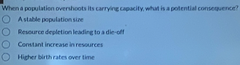 When a population overshoots its carrying capacity, what is a potential consequence?
A stable population size
Resource depletion leading to a die-off
Constant increase in resources
Higher birth rates over time