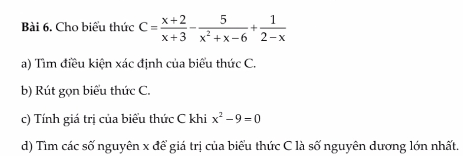 Cho biểu thức C= (x+2)/x+3 - 5/x^2+x-6 + 1/2-x 
a) Tìm điều kiện xác định của biểu thức C. 
b) Rút gọn biểu thức C. 
c) Tính giá trị của biểu thức C khi x^2-9=0
d) Tìm các số nguyên x để giá trị của biểu thức C là số nguyên dương lớn nhất.