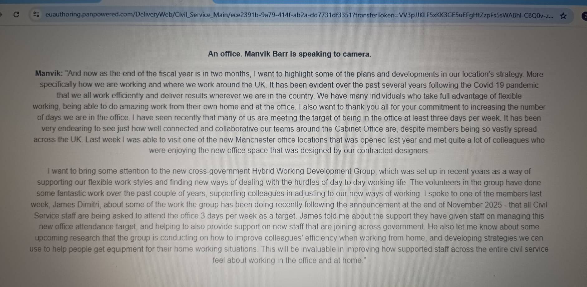  euauthoring.panpowered.com/DeliveryWeb/Civil_Service_Main/ece2391b-9a79-414f-ab2a-dd7731df3351?transferToken=VV3pJJKLF5xKK3GE5uEFgHtZzpFs5sWABhl-CBQ0v-z...
An office. Manvik Barr is speaking to camera.
Manvik: "And now as the end of the fiscal year is in two months, I want to highlight some of the plans and developments in our location's strategy. More
specifically how we are working and where we work around the UK. It has been evident over the past several years following the Covid-19 pandemic
that we all work efficiently and deliver results wherever we are in the country. We have many individuals who take full advantage of flexible
working, being able to do amazing work from their own home and at the office. I also want to thank you all for your commitment to increasing the number
of days we are in the office. I have seen recently that many of us are meeting the target of being in the office at least three days per week. It has been
very endearing to see just how well connected and collaborative our teams around the Cabinet Office are, despite members being so vastly spread
across the UK. Last week I was able to visit one of the new Manchester office locations that was opened last year and met quite a lot of colleagues who
were enjoying the new office space that was designed by our contracted designers.
I want to bring some attention to the new cross-government Hybrid Working Development Group, which was set up in recent years as a way of
supporting our flexible work styles and finding new ways of dealing with the hurdles of day to day working life. The volunteers in the group have done
some fantastic work over the past couple of years, supporting colleagues in adjusting to our new ways of working. I spoke to one of the members last
week, James Dimitri, about some of the work the group has been doing recently following the announcement at the end of November 2025 - that all Civil
Service staff are being asked to attend the office 3 days per week as a target. James told me about the support they have given staff on managing this
new office attendance target, and helping to also provide support on new staff that are joining across government. He also let me know about some
upcoming research that the group is conducting on how to improve colleagues’ efficiency when working from home, and developing strategies we can
use to help people get equipment for their home working situations. This will be invaluable in improving how supported staff across the entire civil service
feel about working in the office and at home."