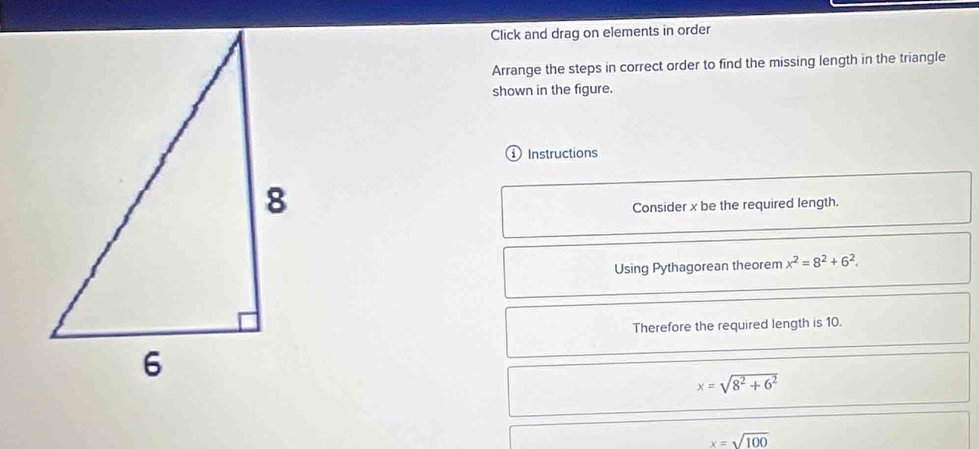 Click and drag on elements in order 
Arrange the steps in correct order to find the missing length in the triangle 
shown in the figure. 
1 Instructions 
Consider x be the required length. 
Using Pythagorean theorem x^2=8^2+6^2. 
Therefore the required length is 10.
x=sqrt(8^2+6^2)
x=sqrt(100)