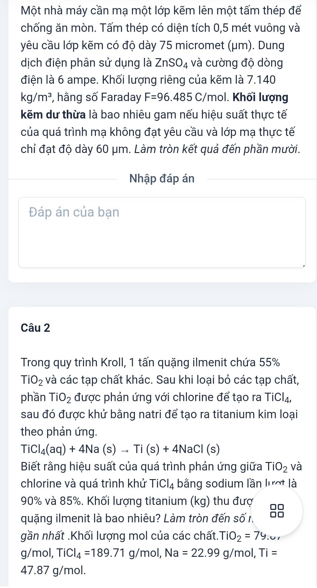 Một nhà máy cần mạ một lớp kẽm lên một tấm thép để
chống ăn mòn. Tấm thép có diện tích 0,5 mét vuông và
yêu cầu lớp kẽm có độ dày 75 micromet (μm). Dung
dịch điện phân sử dụng là ZnSO_4 và cường độ dòng
điện là 6 ampe. Khối lượng riêng của kẽm là 7.140
kg/m^3 *, hằng số Faraday F=96.485C/ Ymol. Khối lượng
kẽm dư thừa là bao nhiêu gam nếu hiệu suất thực tế
của quá trình mạ không đạt yêu cầu và lớp mạ thực tế
chỉ đạt độ dày 60 μm. Làm tròn kết quả đến phần mười.
Nhập đáp án
Đáp án của bạn
Câu 2
Trong quy trình Kroll, 1 tấn quặng ilmenit chứa 55%
TiO_2 và các tạp chất khác. Sau khi loại bỏ các tạp chất,
phần TiO_2 được phản ứng với chlorine để tạo ra TiCl_4,
sau đó được khử bằng natri để tạo ra titanium kim loại
theo phản ứng.
TiCl_4(aq)+4Na(s)to Ti(s)+4NaCl(s)
Biết rằng hiệu suất của quá trình phản ứng giữa TiO_2 và
chlorine và quá trình khử TiCl_4 bằng sodium lần lượt là
90% và 85%. Khối lượng titanium (kg) thu đượ
quặng ilmenit là bao nhiêu? Làm tròn đến số r.
88
gần nhất .Khối lượng mol của các chất. TiO_2=79. .∪
g/mol, TiCl_4=189.71 g/mol,Na=22.99g/mol,Ti=
47.87 g/mol.