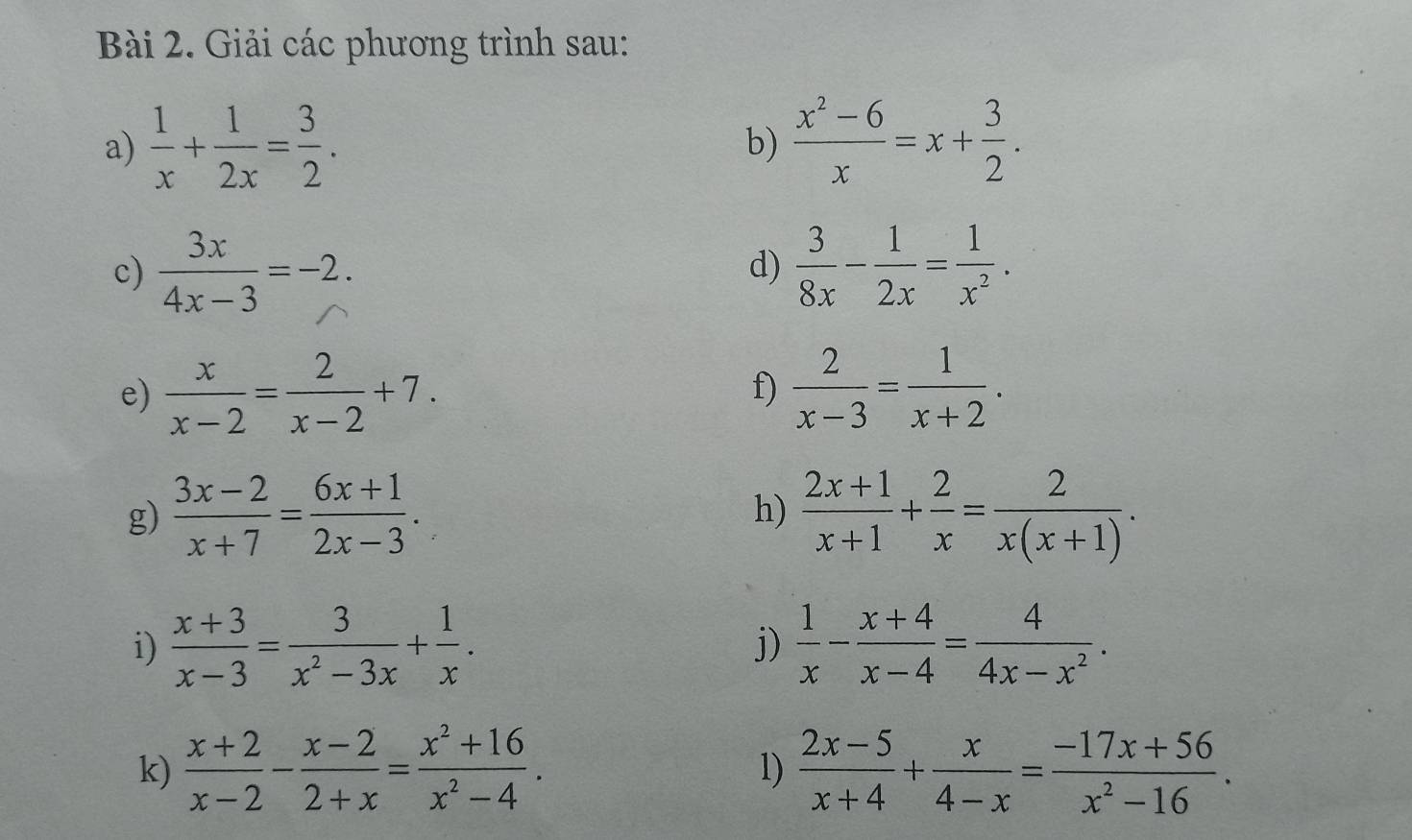 Giải các phương trình sau: 
a)  1/x + 1/2x = 3/2 .  (x^2-6)/x =x+ 3/2 . 
b) 
c)  3x/4x-3 =-2.  3/8x - 1/2x = 1/x^2 . 
d) 
e)  x/x-2 = 2/x-2 +7.  2/x-3 = 1/x+2 . 
f) 
g)  (3x-2)/x+7 = (6x+1)/2x-3 .  (2x+1)/x+1 + 2/x = 2/x(x+1) . 
h) 
i)  (x+3)/x-3 = 3/x^2-3x + 1/x . j)  1/x - (x+4)/x-4 = 4/4x-x^2 . 
k)  (x+2)/x-2 - (x-2)/2+x = (x^2+16)/x^2-4 .  (2x-5)/x+4 + x/4-x = (-17x+56)/x^2-16 . 
1)