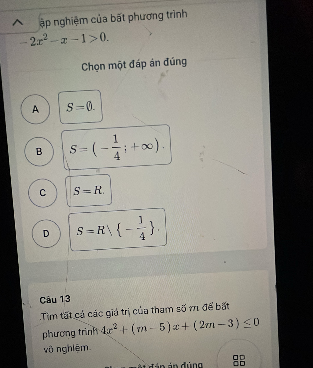 ập nghiệm của bất phương trình
-2x^2-x-1>0. 
Chọn một đáp án đúng
A S=0.
B S=(- 1/4 ;+∈fty ).
C S=R.
D S=R| - 1/4 . 
Câu 13
Tìm tất cả các giá trị của tham số m để bất
phương trình 4x^2+(m-5)x+(2m-3)≤ 0
vô nghiệm.
ết đán án đúng