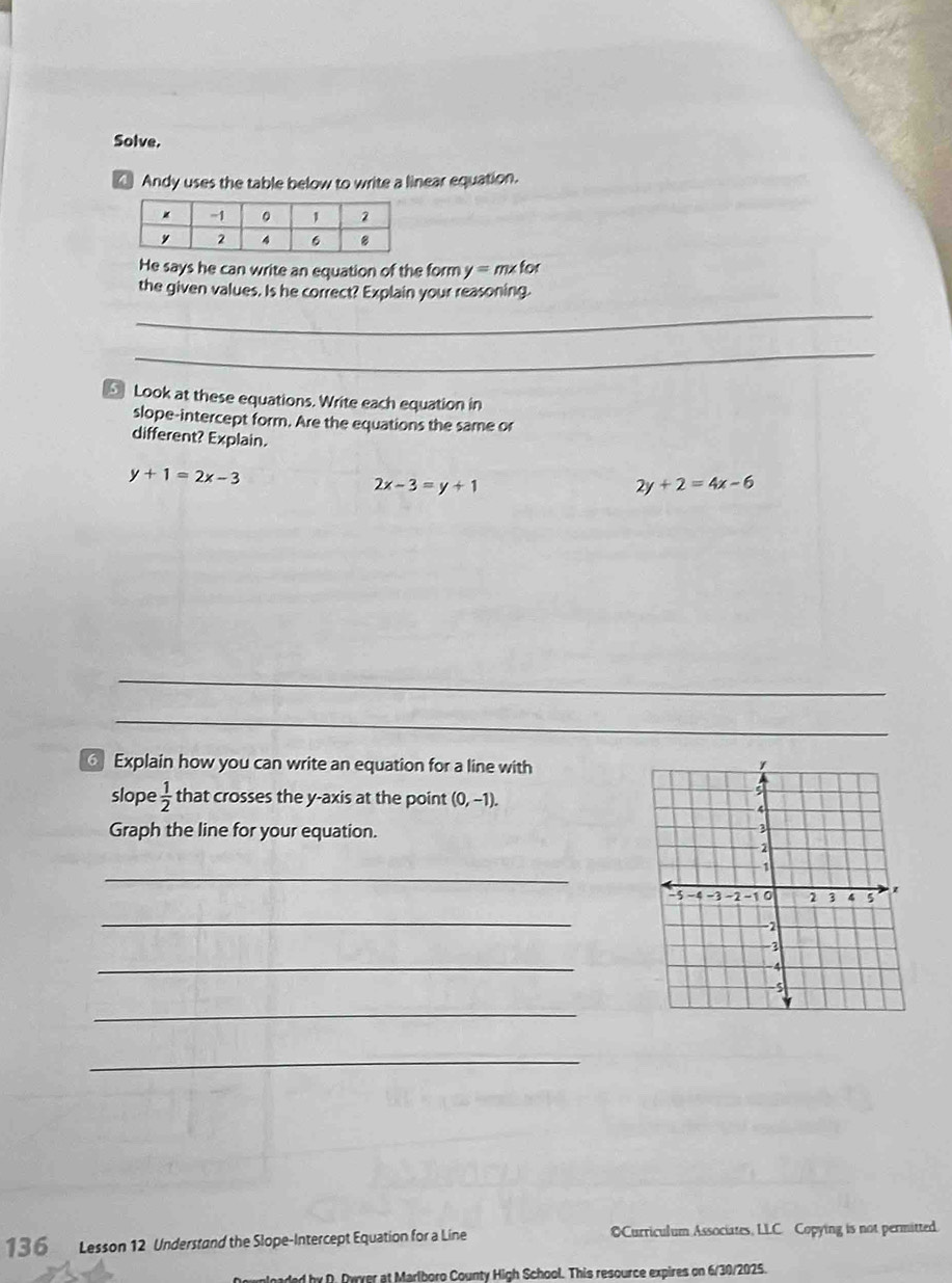 Solve. 
Andy uses the table below to write a linear equation. 
He says he can write an equation of the form y=mxfor
_ 
the given values. Is he correct? Explain your reasoning. 
_ 
Look at these equations. Write each equation in 
slope-intercept form. Are the equations the same or 
different? Explain.
y+1=2x-3
2x-3=y+1
2y+2=4x-6
_ 
_ 
_ 
_ 
Explain how you can write an equation for a line with 
slope  1/2  that crosses the y-axis at the point (0,-1). 
Graph the line for your equation. 
_ 
_ 
_ 
_ 
_ 
13 6 Lesson 12 Understand the Slope-Intercept Equation for a Line OCurriculum Associates, LLC. Copying is not permitted. 
d by D. Dyver at Marlboro County High School. This resource expires on 6/30/2025.