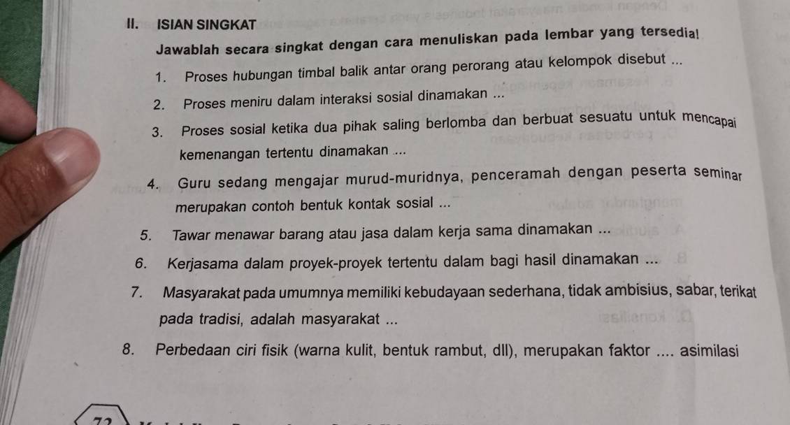 ISIAN SINGKAT 
Jawablah secara singkat dengan cara menuliskan pada lembar yang tersedia! 
1. Proses hubungan timbal balik antar orang perorang atau kelompok disebut ... 
2. Proses meniru dalam interaksi sosial dinamakan ... 
3. Proses sosial ketika dua pihak saling berlomba dan berbuat sesuatu untuk mencapai 
kemenangan tertentu dinamakan .... 
4. Guru sedang mengajar murud-muridnya, penceramah dengan peserta seminar 
merupakan contoh bentuk kontak sosial ... 
5. Tawar menawar barang atau jasa dalam kerja sama dinamakan ... 
6. Kerjasama dalam proyek-proyek tertentu dalam bagi hasil dinamakan ... 
7. Masyarakat pada umumnya memiliki kebudayaan sederhana, tidak ambisius, sabar, terikat 
pada tradisi, adalah masyarakat ... 
8. Perbedaan ciri fisik (warna kulit, bentuk rambut, dll), merupakan faktor .... asimilasi 
7