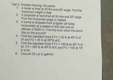 Test 2. Problem Solving. 60 points 
1. A bullet is fired at 40 ft's and 20° angle. Find the 
maximum height in feet. 
2. A projectille is launched at 30 m/s and 50° angle. 
Find the horizontal range in meters. 
3. A bomb is dropped from a fighter jet flying 
horizontally at a speed of 630 kph and an 
altitude of 6000 m. Find the time when the bomb 
hits on the ground? 
4. Find the resultant force if F1=30N at 40°N of
W and F2=45N at 20^0S of E. 
5. Find the resultant force if F1=150 b at 40°N of 
W. F2=250lb at 45°S of E and F3=100 at 10°
S of W. 
6. Convert 20 L/s to gal/min.