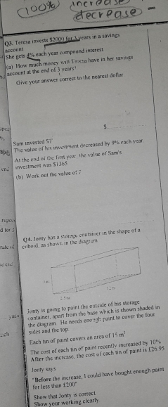 Teresa invests $2000 for 3 years in a savings 
account 
She gets 4o each year compound interest. 
(a) How much money will Tereta have in her savings 
account at the end of 3 years! 
Give your answer correct to the nearest dollar 
pc. 
5 
Sam invested 57. The value of his investment decreased by 9% each year
At the end of the first year, the value of Sam's 
en,; 
snvestment was $1365
(b)Work out the vale of 
g 
d for 3
fule « cobohown in the diagram Q4. Jomty has a storage container in the shape of a 
e c 
_y un Jomy is going to paint the outside of his storage 
container, apart from the hase which is shown shaded in 
the diagram. He needs enough paint to cover the four 
ch sides and the top. 15m^2
Each in of paint covers an area of 
The cost of each tin of paint recently increased by 10°
After the increase, the cost of each tin of paint is £26.95
Jonty says 
" Before the increase, I could have bought enough paint 
for less than 1200°
Show that Jonty is correct 
Show your working clearly