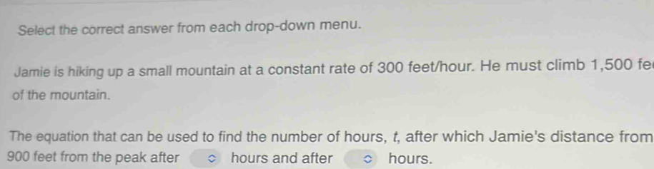 Select the correct answer from each drop-down menu. 
Jamie is hiking up a small mountain at a constant rate of 300 feet/hour. He must climb 1,500 fe
of the mountain. 
The equation that can be used to find the number of hours, t, after which Jamie's distance from
900 feet from the peak after hours and after hours.