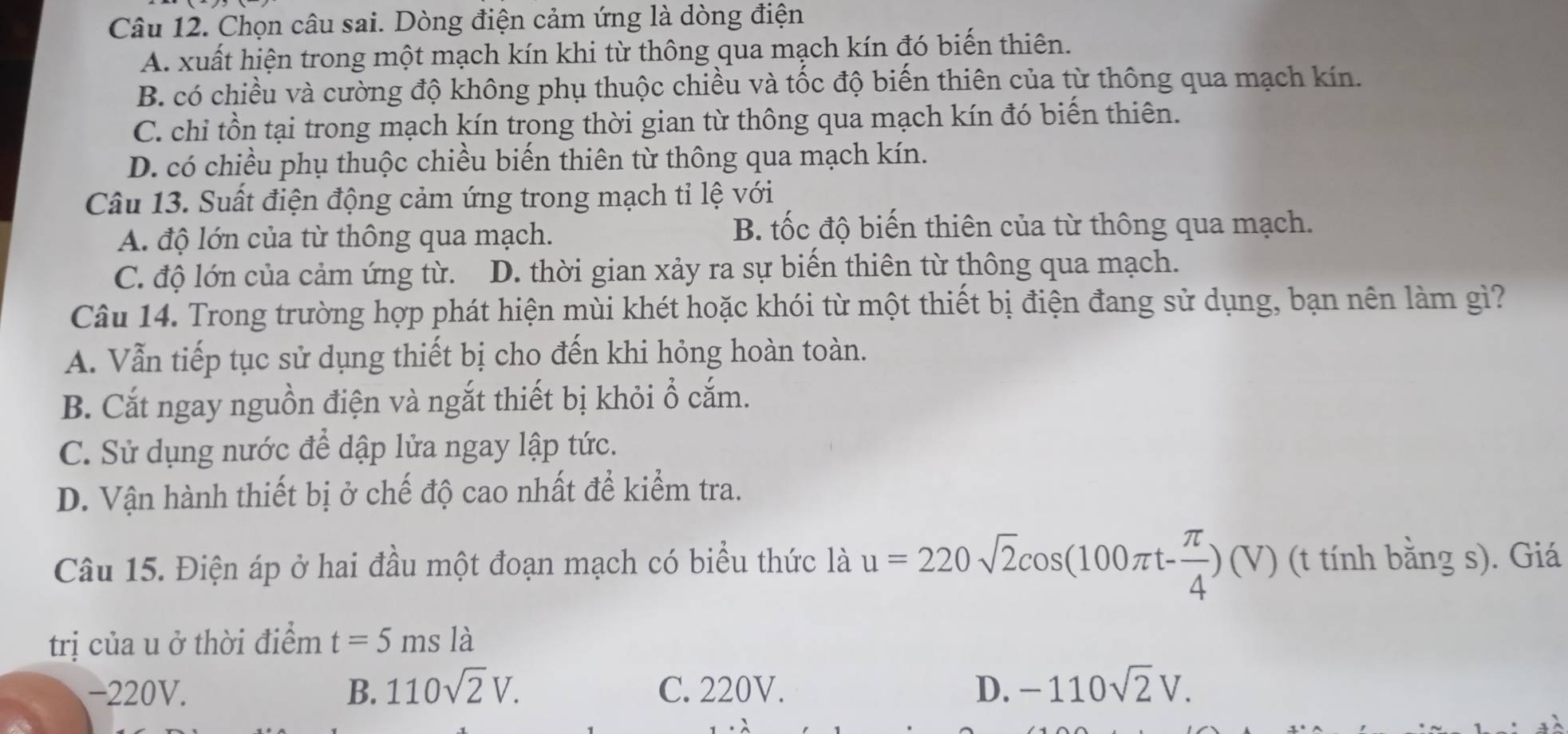 Chọn câu sai. Dòng điện cảm ứng là dòng điện
A. xuất hiện trong một mạch kín khi từ thông qua mạch kín đó biến thiên.
B. có chiều và cường độ không phụ thuộc chiều và tốc độ biến thiên của từ thông qua mạch kín.
C. chi tồn tại trong mạch kín trong thời gian từ thông qua mạch kín đó biến thiên.
D. có chiều phụ thuộc chiều biến thiên từ thông qua mạch kín.
Câu 13. Suất điện động cảm ứng trong mạch tỉ lệ với
A. độ lớn của từ thông qua mạch.
B. tốc độ biến thiên của từ thông qua mạch.
C. độ lớn của cảm ứng từ. D. thời gian xảy ra sự biến thiên từ thông qua mạch.
Câu 14. Trong trường hợp phát hiện mùi khét hoặc khói từ một thiết bị điện đang sử dụng, bạn nên làm gì?
A. Vẫn tiếp tục sử dụng thiết bị cho đến khi hỏng hoàn toàn.
B. Cắt ngay nguồn điện và ngắt thiết bị khỏi ổ cắm.
C. Sử dụng nước để dập lửa ngay lập tức.
D. Vận hành thiết bị ở chế độ cao nhất để kiểm tra.
Câu 15. Điện áp ở hai đầu một đoạn mạch có biểu thức là u=220sqrt(2)cos (100π t- π /4 )(V) (t tính bằng s). Giá
trị của u ở thời điểm t=5msla
-220V. B. 110sqrt(2)V. C. 220V. D. -110sqrt(2)V.