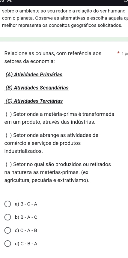 sobre o ambiente ao seu redor e a relação do ser humano
com o planeta. Observe as alternativas e escolha aquela qu
melhor representa os conceitos geográficos solicitados.
Relacione as colunas, com referência aos 1 p
setores da economia:
(A) Atividades Primárias
(B) Atividades Secundárias
(C) Atividades Terciárias
( ) Setor onde a matéria-prima é transformada
em um produto, através das indústrias.
( ) Setor onde abrange as atividades de
comércio e serviços de produtos
industrializados.
( ) Setor no qual são produzidos ou retirados
na natureza as matérias-primas. (ex:
agricultura, pecuária e extrativismo).
a) B-C-A
b) B-A-C
c) C-A-B
d) C-B-A