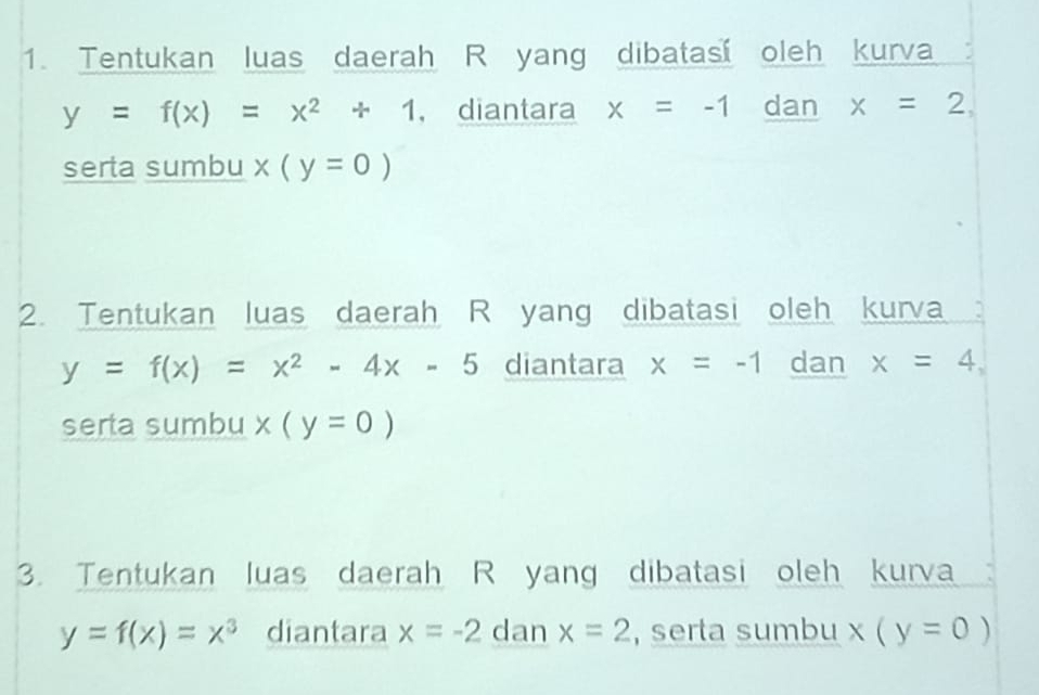 Tentukan luas daerah R yang dibatas oleh kurva
y=f(x)=x^2+1 , diantara x=-1 dan x=2, 
serta sumbu x(y=0)
2. Tentukan luas daerah R yang dibatasi oleh kurva :
y=f(x)=x^2-4x-5 diantara x=-1 dan x=4, 
serta sumbu x(y=0)
3. Tentukan luas daerah R yang dibatasi oleh kurva
y=f(x)=x^3 diantara x=-2 dan x=2 , serta sumbu x(y=0)