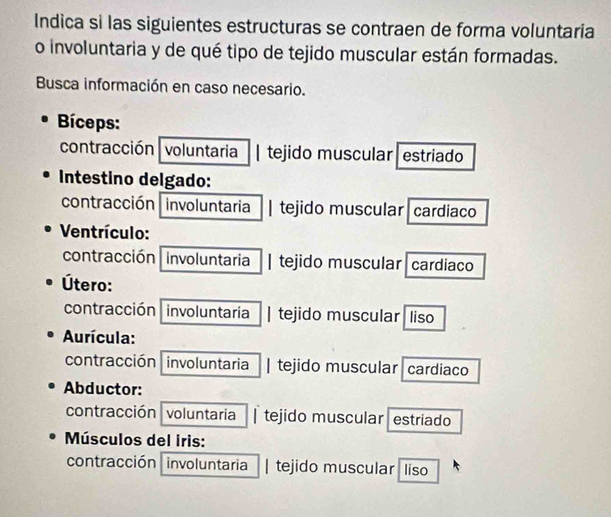 Indica si las siguientes estructuras se contraen de forma voluntaria 
o involuntaria y de qué tipo de tejido muscular están formadas. 
Busca información en caso necesario. 
Bíceps: 
contracción voluntaria | tejido muscular estriado 
Intestino delgado: 
contracción involuntaria | tejido muscular cardiaco 
Ventrículo: 
contracción involuntaria | tejido muscular cardiaco 
Útero: 
contracción involuntaria | tejido muscular liso 
Aurícula: 
contracción involuntaria | tejido muscular cardiaco 
Abductor: 
contracción voluntaria | tejido muscular estriado 
Músculos del iris: 
contracción involuntaria | tejido muscular liso