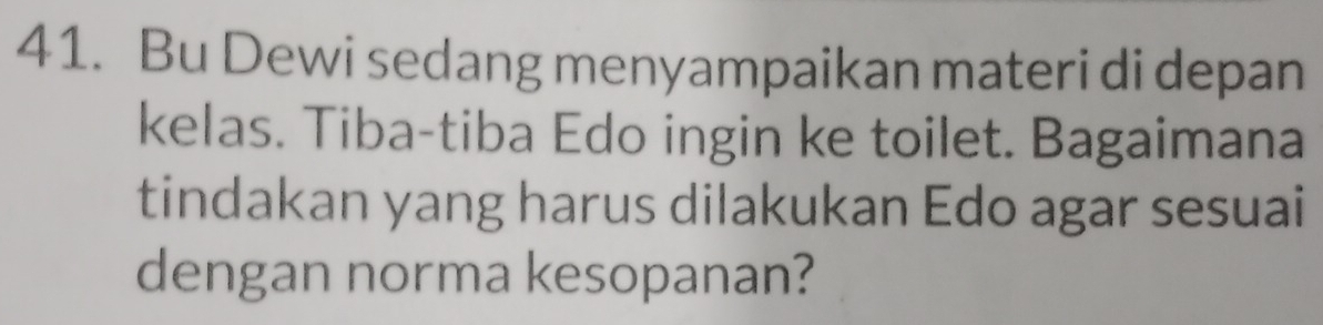 Bu Dewi sedang menyampaikan materi di depan 
kelas. Tiba-tiba Edo ingin ke toilet. Bagaimana 
tindakan yang harus dilakukan Edo agar sesuai 
dengan norma kesopanan?