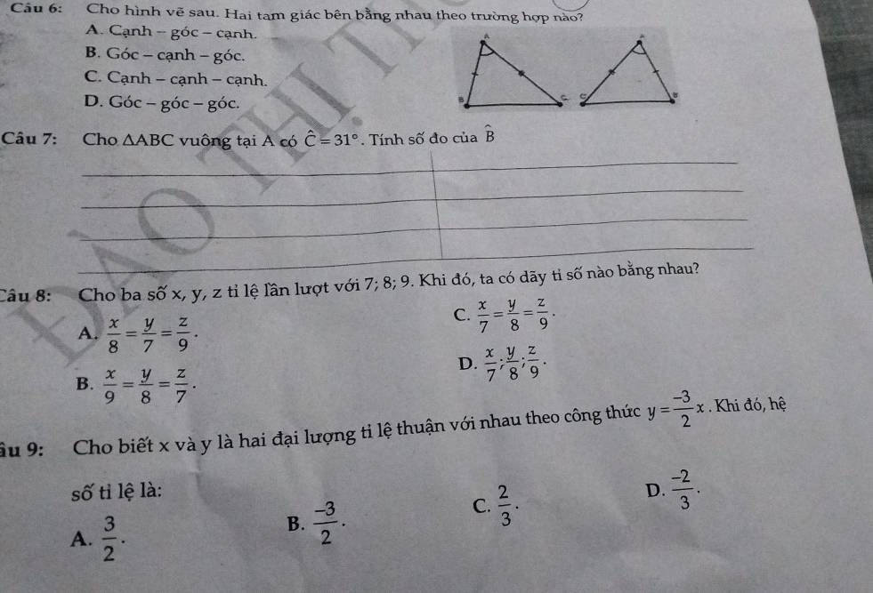 Cầu 6: Cho hình vẽ sau. Hai tam giác bên bằng nhau theo trường hợp nào?
A. Cạnh -goc-canh.
B. G oc-canh-goc.
C. Cạr h-canh- - Cạ n
D. Goc-goc-goc. 
Câu 7: Cho △ ABC vuông tại A có hat C=31°. Tính số đo của hat B
_
_
_
_
Câu 8: Cho ba số x, y, z tỉ lệ lần lượt với ' 17; 8; 9. Khi đó, ta có dãy tỉ số nào bằng nhau?
A.  x/8 = y/7 = z/9 .
C.  x/7 = y/8 = z/9 .
D.  x/7 ;  y/8 ;  z/9 .
B.  x/9 = y/8 = z/7 . 
âu 9: Cho biết x và y là hai đại lượng tỉ lệ thuận với nhau theo công thức y= (-3)/2 x. Khi đó, hệ
số tỉ lệ là: D.  (-2)/3 .
C.  2/3 .
A.  3/2 .
B.  (-3)/2 .