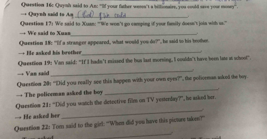 Quynh said to An: “If your father weren’t a billionaire, you could save your money”. 
→ Quynh said to An_ . 
Question 17: We said to Xuan: “We won’t go camping if your family doesn’t join with us.” 
→ We said to Xuan_ . 
Question 18: “If a stranger appeared, what would you do?”, he said to his brother. 
→ He asked his brother_ . 
Question 19: Van said: “If I hadn’t missed the bus last morning, I couldn’t have been late at school”. 
_. 
→ Van said 
Question 20: “Did you really see this happen with your own eyes?”, the policeman asked the boy. 
→ The policeman asked the boy _. 
Question 21: “Did you watch the detective film on TV yesterday?”, he asked her. 
_. 
→ He asked her 
Question 22: Tom said to the girl: “When did you have this picture taken?” 
_.