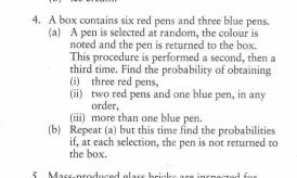 A box contains six red pens and three blue pens.
(a A pen is selected at random, the colour is
noted and the pen is returned to the box.
This procedure is performed a second, then a
third time. Find the probability of obtaining
(i) three red pens,
(ii) two red pens and one blue pen, in any
order,
(iii) more than one blue pen.
(b) Repeat (a) but this time find the probabilities
if, at each selection, the pen is not returned to
the box.
fMassnroluced alar bricksa