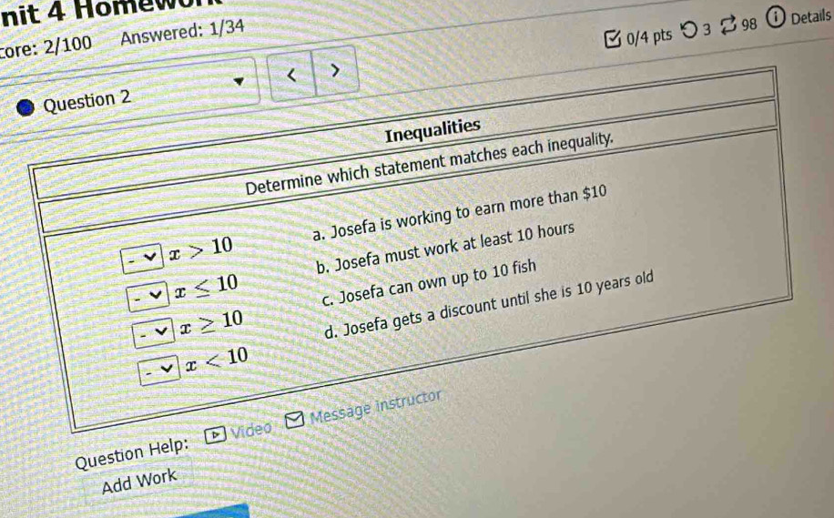 nit 4 Hom ewor
0/4 pts つ 3 2 98  ⓘ Details
core: 2/100 Answered: 1/34
>
Question 2
Inequalities
Determine which statement matches each inequality.
x>10 a. Josefa is working to earn more than $10
x≤ 10 b. Josefa must work at least 10 hours
c. Josefa can own up to 10 fish
x≥ 10
d. Josefa gets a discount until she is 10 years old
x<10</tex> 
Question Help: Video Message instructor
Add Work