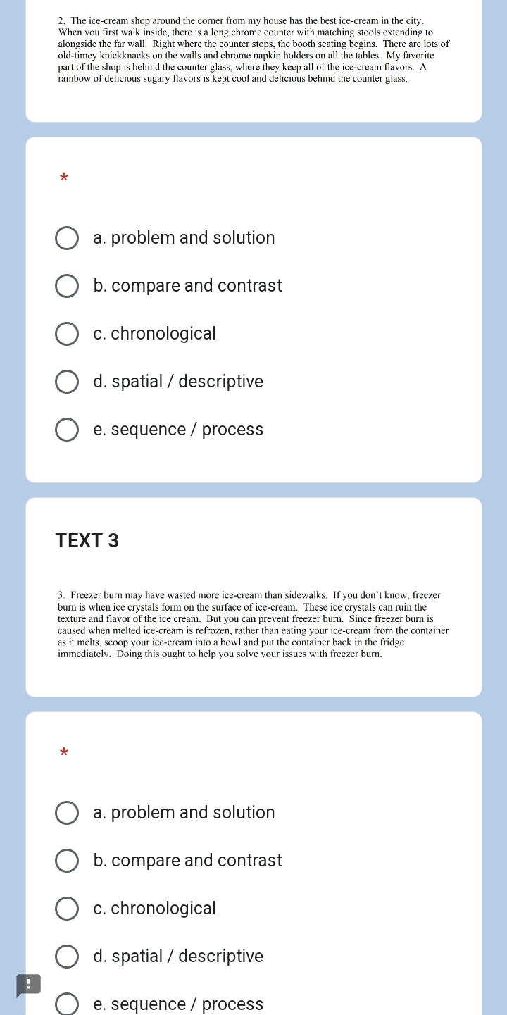 The ice-cream shop around the corner from my house has the best ice-cream in the city.
When you first walk inside, there is a long chrome counter with matching stools extending to
alongside the far wall. Right where the counter stops, the booth seating begins. There are lots of
old-timey knickknacks on the walls and chrome napkin holders on all the tables. My favorite
part of the shop is behind the counter glass, where they keep all of the ice-cream flavors. A
rainbow of delicious sugary flavors is kept cool and delicious behind the counter glass.
*
a. problem and solution
b. compare and contrast
c. chronological
d. spatial / descriptive
e. sequence / process
TEXT 3
3. Freezer burn may have wasted more ice-cream than sidewalks. If you don’t know, freezer
burn is when ice crystals form on the surface of ice-cream. These ice crystals can ruin the
texture and flavor of the ice cream. But you can prevent freezer burn. Since freezer burn is
caused when melted ice-cream is refrozen, rather than eating your ice-cream from the container
as it melts, scoop your ice-cream into a bowl and put the container back in the fridge
immediately. Doing this ought to help you solve your issues with freezer burn.
*
a. problem and solution
b. compare and contrast
c. chronological
d. spatial / descriptive
!
e. sequence / process