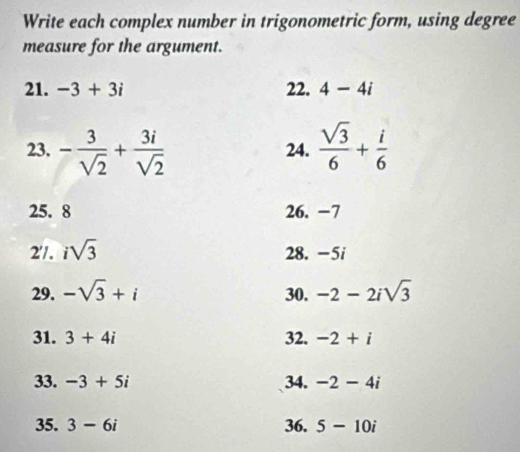 Write each complex number in trigonometric form, using degree 
measure for the argument. 
21. -3+3i 22. 4-4i
23. - 3/sqrt(2) + 3i/sqrt(2)  24.  sqrt(3)/6 + i/6 
25. 8 26. −7
2'/. isqrt(3) 28. -5i
29. -sqrt(3)+i 30. -2-2isqrt(3)
31. 3+4i 32. -2+i
33. -3+5i 34. -2-4i
35. 3-6i 36. 5-10i