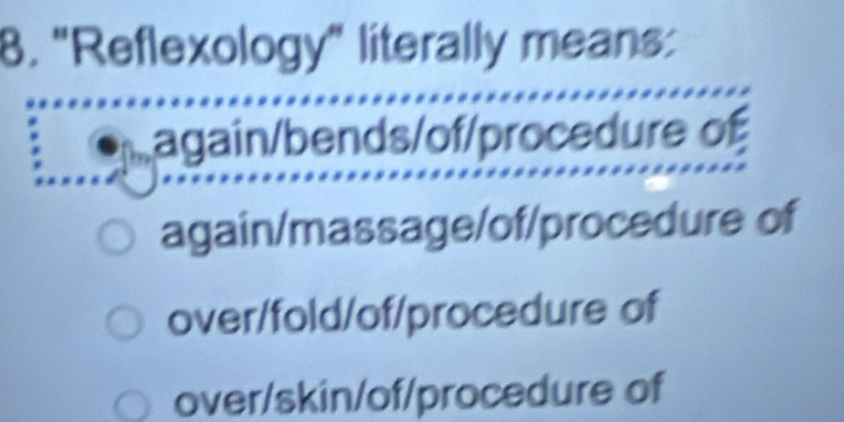 "Reflexology" literally means:
again/bends/of/procedure of
again/massage/of/procedure of
over/fold/of/procedure of
over/skin/of/procedure of