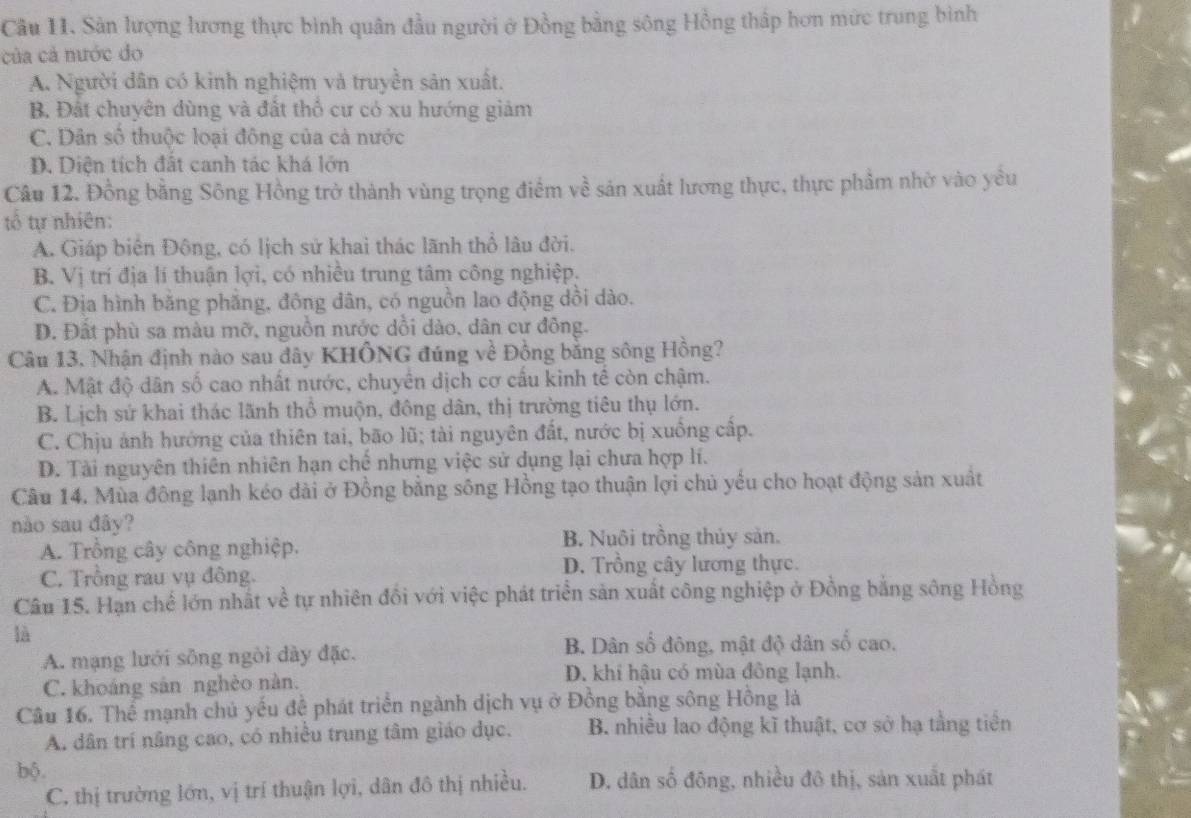 Cầu 11. Sản lượng lương thực bình quân đầu người ở Đồng bằng sông Hồng thấp hơn mức trung bình
của cả nước do
A. Người dân có kinh nghiệm và truyền sản xuất.
B. Đất chuyên dùng và đất thổ cư có xu hướng giảm
C. Dân số thuộc loại đông của cả nước
D. Diện tích đất canh tác khá lớn
Câu 12. Đồng bằng Sông Hồng trở thành vùng trọng điểm về sản xuất lương thực, thực phẩm nhờ vào yểu
tổ tự nhiên:
A. Giáp biên Đông, có lịch sử khai thác lãnh thổ lâu đời.
B Vị trí địa lí thuận lợi, có nhiều trung tâm công nghiệp.
C. Địa hình băng phẳng, đông dân, có nguồn lao động dồi dào.
D. Đất phù sa màu mỡ, nguồn nước dồi dào, dân cư đông.
Câu 13. Nhận định nào sau đây KHÔNG đúng về Đồng bằng sông Hồng?
A. Mật độ dân số cao nhất nước, chuyển dịch cơ cấu kinh tế còn chậm.
B. Lịch sứ khai thác lãnh thổ muộn, đông dân, thị trường tiêu thụ lớn.
C. Chịu ảnh hướng của thiên tai, bão lũ; tài nguyên đất, nước bị xuống cấp.
D. Tài nguyên thiên nhiên hạn chế nhưng việc sử dụng lại chưa hợp lí.
Câu 14. Mùa đông lạnh kéo dài ở Đồng bằng sông Hồng tạo thuận lợi chủ yếu cho hoạt động sản xuất
nào sau đây?
A. Trồng cây công nghiệp. B. Nuôi trồng thủy sản.
C. Trồng rau vụ đông.
D. Trồng cây lương thực.
Câu 15. Hạn chế lớn nhất về tự nhiên đồi với việc phát triển sản xuất công nghiệp ở Đồng bằng sông Hồng
là
A. mạng lưới sông ngòi dày đặc. B. Dân số đông, mật độ dân số cao.
D. khi hậu có mùa đông lạnh.
C. khoáng sản nghèo nàn.
Câu 16. Thể mạnh chủ yếu để phát triển ngành dịch vụ ở Đồng bằng sông Hồng là
A. dân trí nâng cao, có nhiều trung tâm giáo dục. B. nhiều lao động kĩ thuật, cơ sở hạ tằng tiền
bộ.
C. thị trường lớn, vị trí thuận lợi, dân đô thị nhiều. D. dân số đông, nhiều đô thị, sản xuất phát