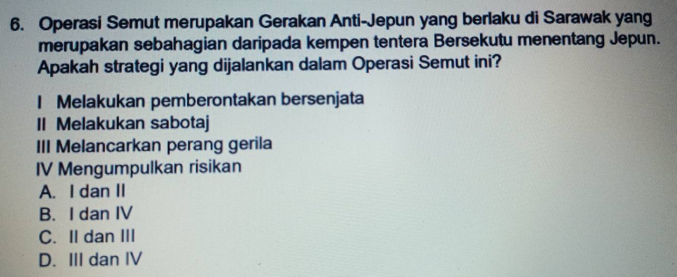 Operasi Semut merupakan Gerakan Anti-Jepun yang berlaku di Sarawak yang
merupakan sebahagian daripada kempen tentera Bersekutu menentang Jepun.
Apakah strategi yang dijalankan dalam Operasi Semut ini?
I Melakukan pemberontakan bersenjata
II Melakukan sabotaj
III Melancarkan perang gerila
IV Mengumpulkan risikan
A. I dan II
B. I dan IV
C. II dan III
D. III dan IV