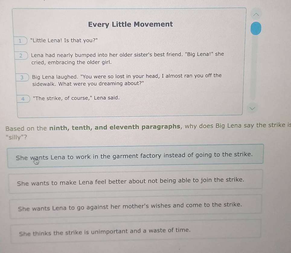 Every Little Movement
1 "Little Lena! Is that you?"
2 Lena had nearly bumped into her older sister's best friend. "Big Lena!" she
cried, embracing the older girl.
3 Big Lena laughed. "You were so lost in your head, I almost ran you off the
sidewalk. What were you dreaming about?"
4 "The strike, of course," Lena said.
Based on the ninth, tenth, and eleventh paragraphs, why does Big Lena say the strike is
"silly"?
She wants Lena to work in the garment factory instead of going to the strike.
She wants to make Lena feel better about not being able to join the strike.
She wants Lena to go against her mother's wishes and come to the strike.
She thinks the strike is unimportant and a waste of time.