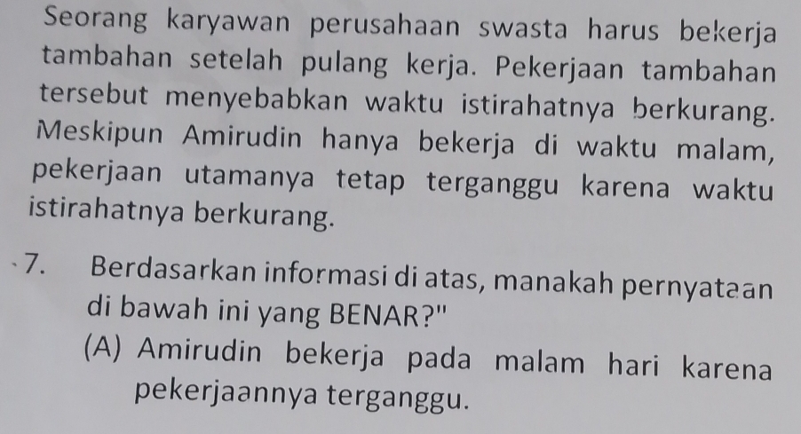 Seorang karyawan perusahaan swasta harus bekerja
tambahan setelah pulang kerja. Pekerjaan tambahan
tersebut menyebabkan waktu istirahatnya berkurang.
Meskipun Amirudin hanya bekerja di waktu malam,
pekerjaan utamanya tetap terganggu karena waktu
istirahatnya berkurang.
7. Berdasarkan informasi di atas, manakah pernyataan
di bawah ini yang BENAR?"
(A) Amirudin bekerja pada malam hari karena
pekerjaannya terganggu.