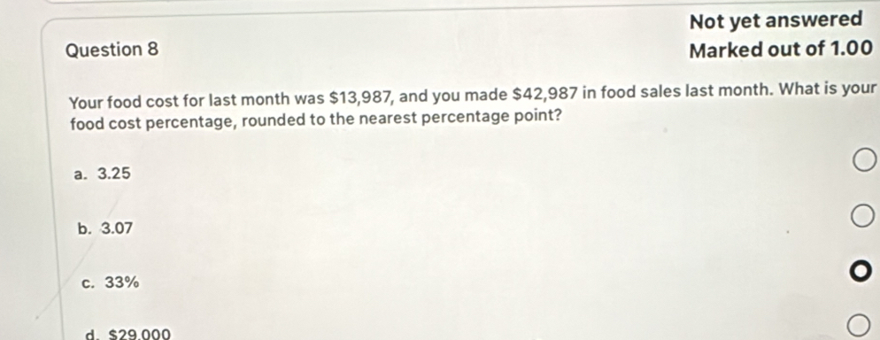 Not yet answered
Question 8 Marked out of 1.00
Your food cost for last month was $13,987, and you made $42,987 in food sales last month. What is your
food cost percentage, rounded to the nearest percentage point?
a. 3.25
b. 3.07
c. 33%
d. $29.000