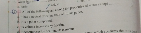 Water has a c. neus
a. basic
acidic
== All of the following are among the properties of water except_
it has a neutral effect on both of litmus paper.
b. it is a polar compound.
c its volume increases by freezing.
it decomposes by heat into its elements. rty which confirms that it is pre