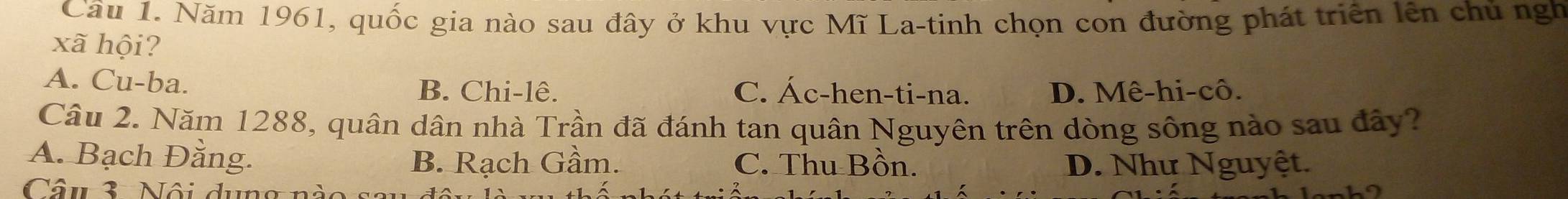 Cầu 1. Năm 1961, quốc gia nào sau đây ở khu vực Mĩ La-tinh chọn con đường phát triển lên chủ ngh
xã hội?
A. Cu-ba. C. Ác-hen-ti-na. D. Mê-hi-cô.
B. Chi-lê.
Câu 2. Năm 1288, quân dân nhà Trần đã đánh tan quân Nguyên trên dòng sông nào sau đây?
A. Bạch Đằng. B. Rạch Gầm. C. Thu Bồn. D. Như Nguyệt.
Câu 3. Nội dung nà