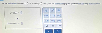 For the real-valued functions f(x)=x^2+4 and g(x)=x-5 , find the composition f* g and specify its domain using interval notation.
 □ /□   □^(□) sqrt(□ )
(f· g)(x)=□
□|□| (0,0) (0,0)
□v□ (0,0) a 
Domain of f-g :
∞ =∞
×