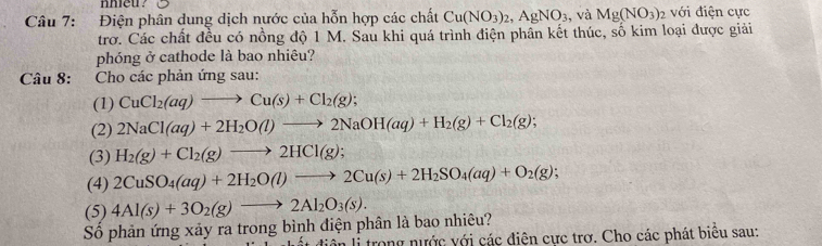 Điện phân dung dịch nước của hỗn hợp các chất Cu(NO_3)_2, AgNO_3 , và Mg(NO_3) 2 với điện cực 
trơ. Các chất đều có nồng độ 1 M. Sau khi quá trình điện phần kết thúc, số kim loại được giải 
phóng ở cathode là bao nhiêu? 
Câu 8: Cho các phản ứng sau: 
(1) CuCl_2(aq)to Cu(s)+Cl_2(g); 
(2) 2NaCl(aq)+2H_2O(l)to 2NaOH(aq)+H_2(g)+Cl_2(g); 
(3) H_2(g)+Cl_2(g)to 2HCl(g); 
(4) 2CuSO_4(aq)+2H_2O(l)to 2Cu(s)+2H_2SO_4(aq)+O_2(g); 
(5) 4Al(s)+3O_2(g)to 2Al_2O_3(s). 
Số phản ứng xảy ra trong bình điện phân là bao nhiêu? 
ôn li trong nước với các điện cực trơ. Cho các phát biêu sau: