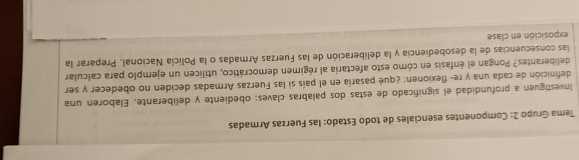 Tema Grupo 2: Componentes esenciales de todo Estado: las Fuerzas Armadas 
Investiguen a profundidad el significado de estas dos palabras claves: obediente y deliberante. Elaboren una 
definición de cada una y re- flexionen: ¿qué pasaría en el país si las Fuerzas Armadas deciden no obedecer y ser 
deliberantes? Pongan el énfasis en cómo esto afectaría al régimen democrático, utilicen un ejemplo para calcular 
las consecuencias de la desobediencia y la deliberación de las Fuerzas Armadas o la Policía Nacional. Preparar la 
exposición en clase