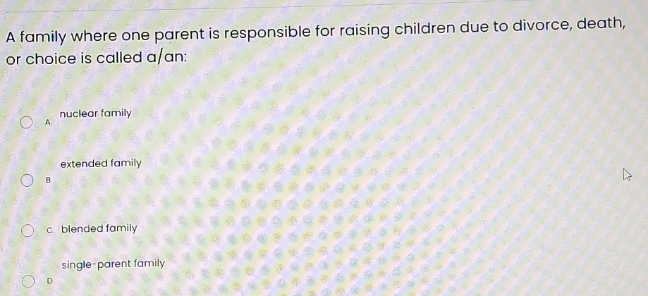 A family where one parent is responsible for raising children due to divorce, death,
or choice is called a/an:
nuclear family
A.
extended family
B.
c. blended family
single-parent family
D