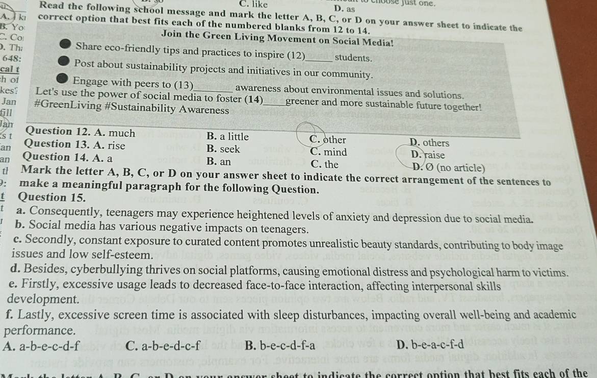 to choose just one.
C. like D. as
U Read the following school message and mark the letter A, B, C, or D on your answer sheet to indicate the
A. kı correct option that best fits each of the numbered blanks from 12 to 14.
B. Yo Join the Green Living Movement on Social Media!
C. Cơ
. Th Share eco-friendly tips and practices to inspire (12)_ students.
648: Post about sustainability projects and initiatives in our community.
cal t
h of Engage with peers to (13) awareness about environmental issues and solutions.
kes? Let's use the power of social media to foster (14) _greener and more sustainable future together!
Jan #GreenLiving #Sustainability Awareness
611
Jam Question 12. A. much
st B. a little C. other D. others
an Question 13. A. rise B. seek C. mind
an Question 14. A. a B. an C. the D. raise D. Ø (no article)
th₹ Mark the letter A, B, C, or D on your answer sheet to indicate the correct arrangement of the sentences to
9: make a meaningful paragraph for the following Question.
t Question 15.
a. Consequently, teenagers may experience heightened levels of anxiety and depression due to social media.
b. Social media has various negative impacts on teenagers.
c. Secondly, constant exposure to curated content promotes unrealistic beauty standards, contributing to body image
issues and low self-esteem.
d. Besides, cyberbullying thrives on social platforms, causing emotional distress and psychological harm to victims.
e. Firstly, excessive usage leads to decreased face-to-face interaction, affecting interpersonal skills
development.
f. Lastly, excessive screen time is associated with sleep disturbances, impacting overall well-being and academic
performance.
A. a-b-e-c-d-f C. a-b-e-d-c-f B. b-e-c-d-f-a D. b-e-a-c-f-d
sheet to indicate the correct option that best fits each of the