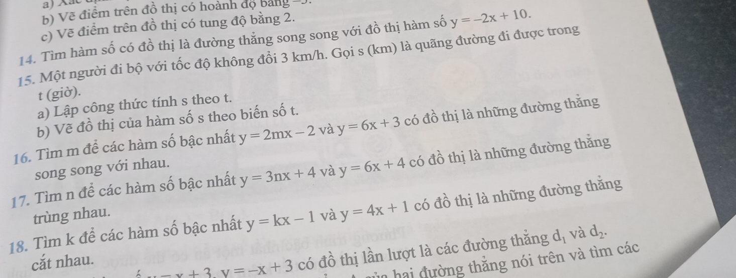 Xac 
b) Vẽ điểm trên đồ thị có hoành đọ bang - 
c) Vẽ điểm trên đồ thị có tung độ bằng 2. 
14. Tìm hàm số có đồ thị là đường thẳng song song với đồ thị hàm số y=-2x+10. 
15. Một người đi bộ với tốc độ không đổi 3 km/h. Gọi s (km) là quãng đường đi được trong 
t (giờ). 
a) Lập công thức tính s theo t. 
b) Vẽ đồ thị của hàm số s theo biến số t. 
16. Tìm m để các hàm số bậc nhất y=2mx-2 và y=6x+3 có đồ thị là những đường thắng 
song song với nhau. 
17. Tìm n để các hàm số bậc nhất y=3nx+4 và y=6x+4 có đồ thị là những đường thắng 
18. Tìm k để các hàm số bậc nhất y=kx-1 và y=4x+1 có đồ thị là những đường thắng 
trùng nhau. 
cắt nhau.
-x+3y=-x+3 có đồ thị lần lượt là các đường thẳng d_1 và d_2. 
in hai đường thắng nói trên và tìm các