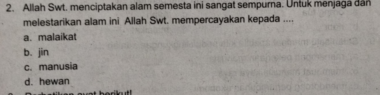 Allah Swt. menciptakan alam semesta ini sangat sempurna. Untuk menjaga dan
melestarikan alam ini Allah Swt. mempercayakan kepada ....
a. malaikat
b. jin
c.manusia
d. hewan