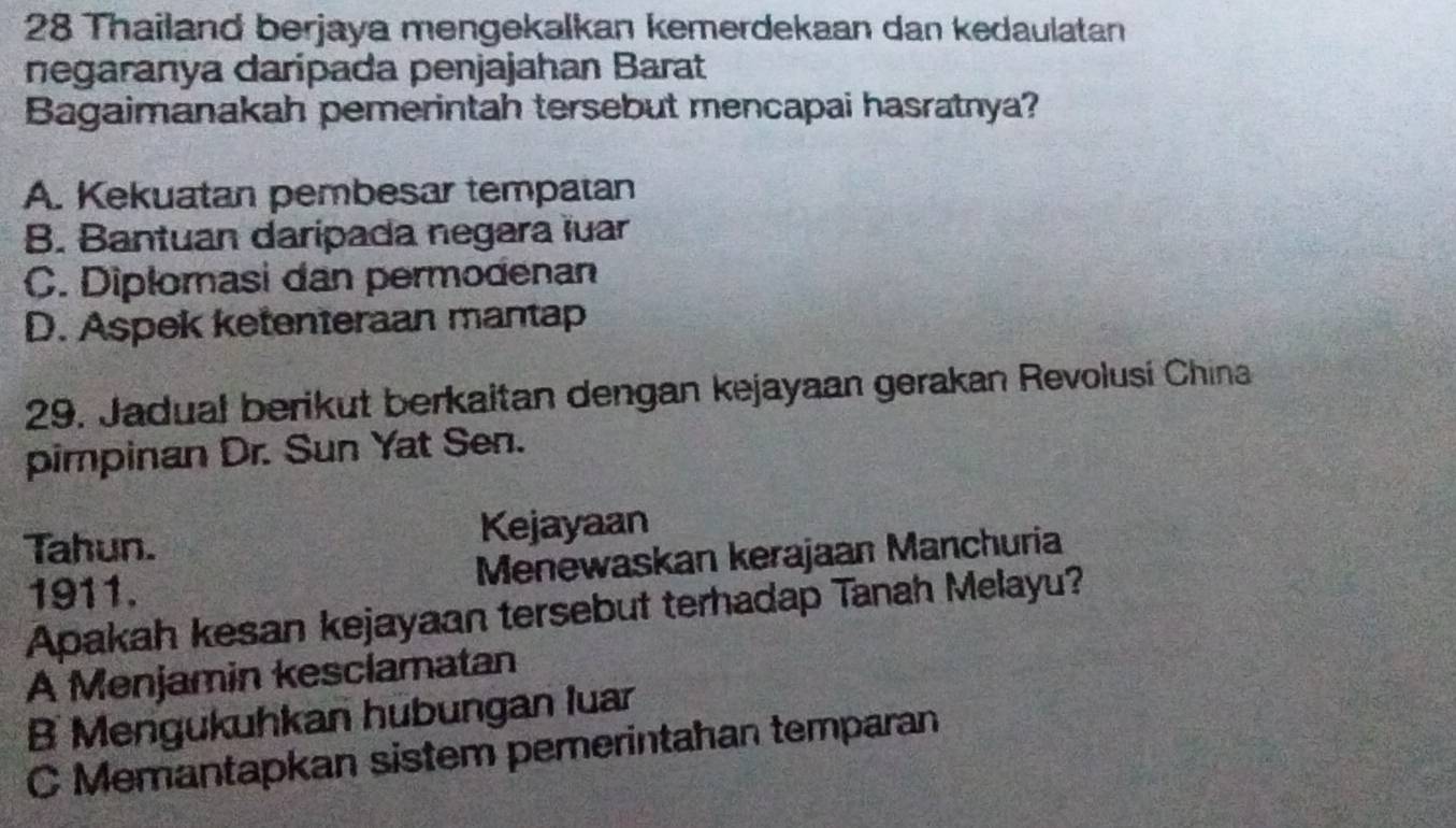 Thailand berjaya mengekalkan kemerdekaan dan kedaulatan
negaranya darípada penjajahan Barat
Bagaimanakah pemerintah tersebut mencapai hasratnya?
A. Kekuatan pembesar tempatan
B. Bantuan daripada negara luar
C. Dipłomasi dan permodenan
D. Aspek ketenteraan mantap
29. Jadual berikut berkaitan dengan kejayaan gerakan Revolusi China
pimpinan Dr. Sun Yat Sen.
Tahun. Kejayaan
1911. Menewaskan kerajaan Manchuria
Apakah kesan kejayaan tersebut terhadap Tanah Melayu?
A Menjamin kesclamatan
B Mengukuhkan hubungan luar
C Memantapkan sistem pemerintahan temparan