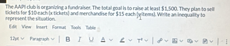 The AAPI club is organizing a fundraiser. The total goal is to raise at least $1,500. They plan to sell 
tickets for $10 each (x tickets) and merchandise for $15 each (witems). Write an inequality to 
represent the situation. 
Edit View Insert Format Tools Table 
12pt v Paragraph B I U