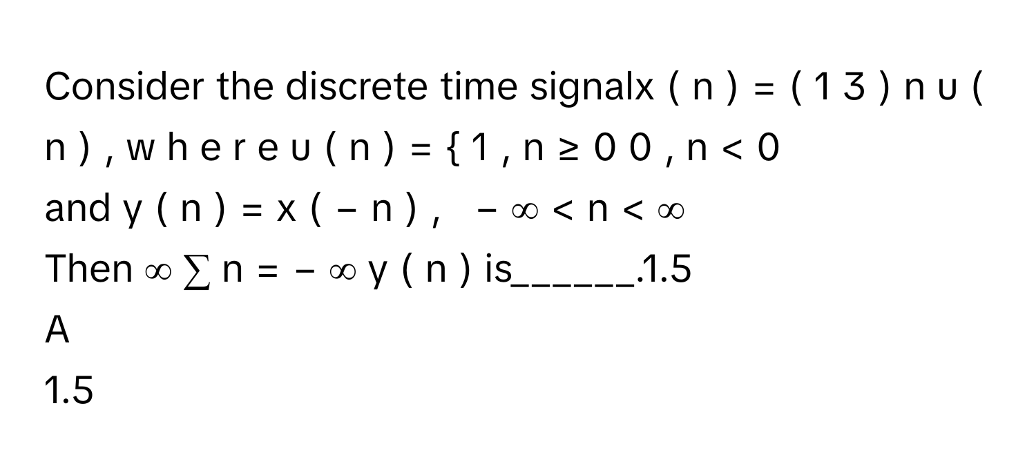 Consider the discrete time signalx  (  n  )  =  (  1   3         )    n      u  (  n  )  ,   w  h  e  r  e   u  (  n  )  =    1  ,     n  ≥  0      0  ,     n  <  0             
and y  (  n  )  =  x  (  −  n  )  ,     −  ∞    <  n  <  ∞       
Then ∞     ∑      n  =  −  ∞        y  (  n  )        is______.1.5

A  
1.5