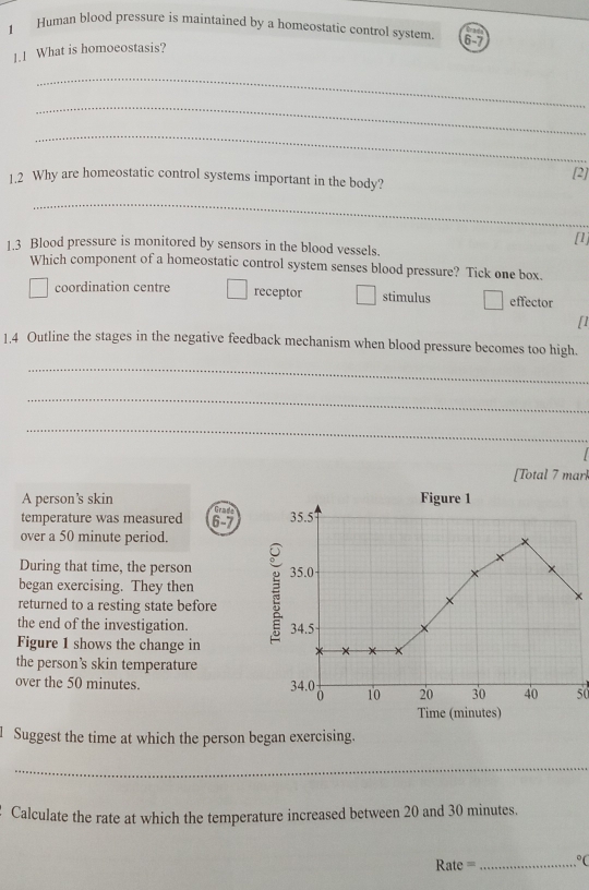 Human blood pressure is maintained by a homeostatic control system 6-7
1.1 What is homoeostasis?
_
_
_
[2]
1.2 Why are homeostatic control systems important in the body?
_
[1]
1.3 Blood pressure is monitored by sensors in the blood vessels.
Which component of a homeostatic control system senses blood pressure? Tick one box.
coordination centre receptor stimulus effector
[1
1.4 Outline the stages in the negative feedback mechanism when blood pressure becomes too high.
_
_
_
[Total 7 marl
A person’s skin Figure 1
temperature was measured 6 - 7 Grade 35.5
over a 50 minute period.
During that time, the person 35.0
began exercising. They then
×
returned to a resting state before
the end of the investigation. 34.5
Figure 1 shows the change in x
×
the person’s skin temperature
over the 50 minutes. 34.0 0 10 20 30 40 50
Time (minutes)
Suggest the time at which the person began exercising.
_
Calculate the rate at which the temperature increased between 20 and 30 minutes.
ate == _°(